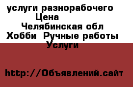 услуги разнорабочего › Цена ­ 1 000 - Челябинская обл. Хобби. Ручные работы » Услуги   